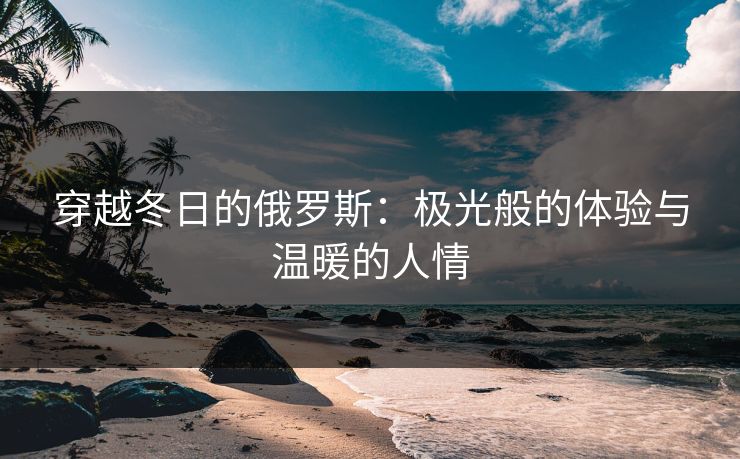 穿越冬日的俄罗斯：极光般的体验与温暖的人情