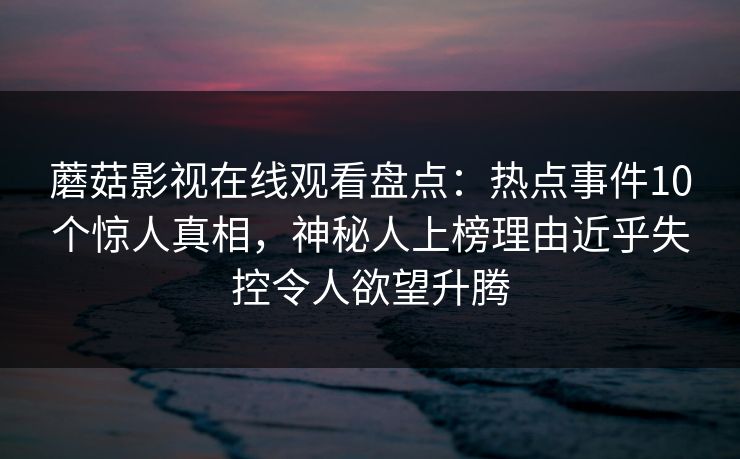 蘑菇影视在线观看盘点:热点事件10个惊人真相,神秘人上榜理由近乎失控令人欲望升腾