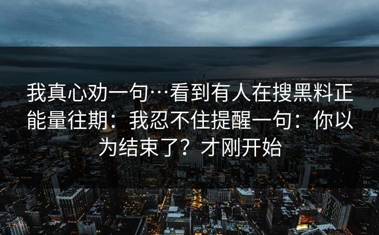 我真心劝一句…看到有人在搜黑料正能量往期：我忍不住提醒一句：你以为结束了？才刚开始