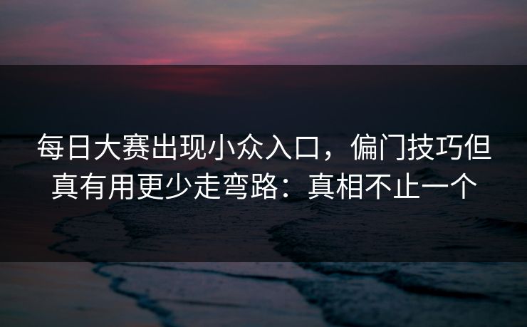 每日大赛出现小众入口,偏门技巧但真有用更少走弯路:真相不止一个
