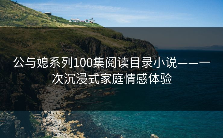 公与媳系列100集阅读目录小说——一次沉浸式家庭情感体验