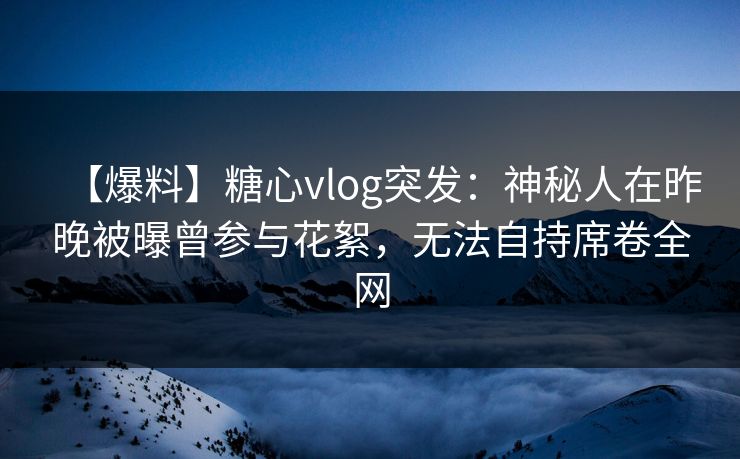 【爆料】糖心vlog突发：神秘人在昨晚被曝曾参与花絮，无法自持席卷全网