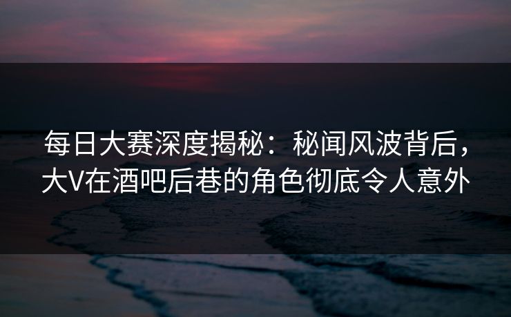 每日大赛深度揭秘：秘闻风波背后，大V在酒吧后巷的角色彻底令人意外