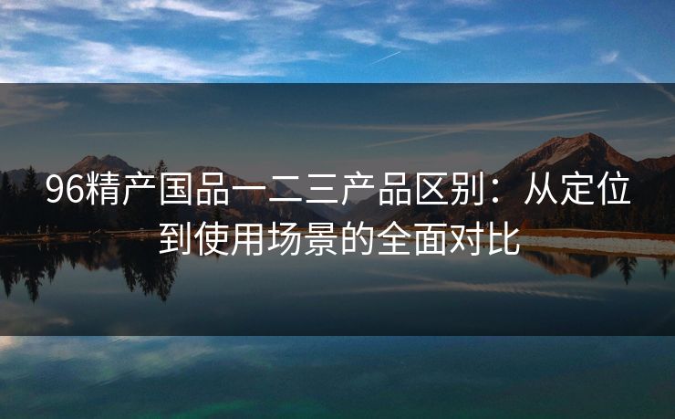96精产国品一二三产品区别：从定位到使用场景的全面对比