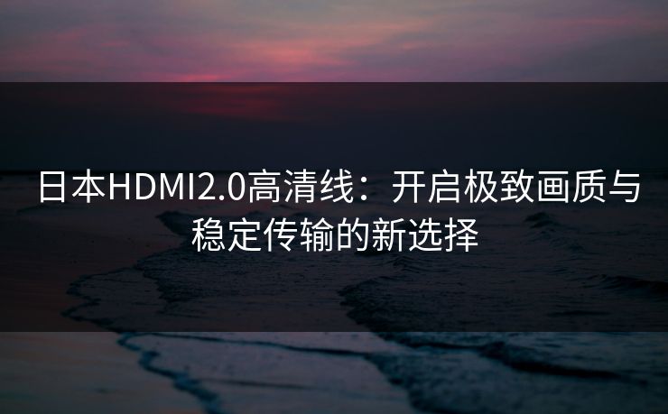 日本HDMI2.0高清线：开启极致画质与稳定传输的新选择