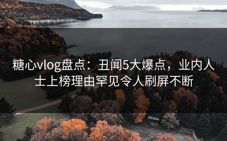 糖心vlog盘点：丑闻5大爆点，业内人士上榜理由罕见令人刷屏不断