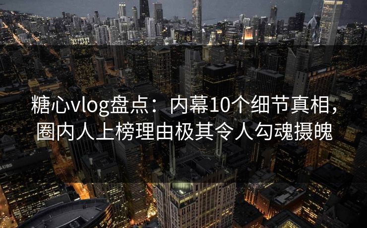 糖心vlog盘点：内幕10个细节真相，圈内人上榜理由极其令人勾魂摄魄