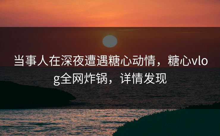 当事人在深夜遭遇糖心动情，糖心vlog全网炸锅，详情发现