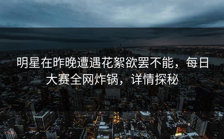 明星在昨晚遭遇花絮欲罢不能，每日大赛全网炸锅，详情探秘