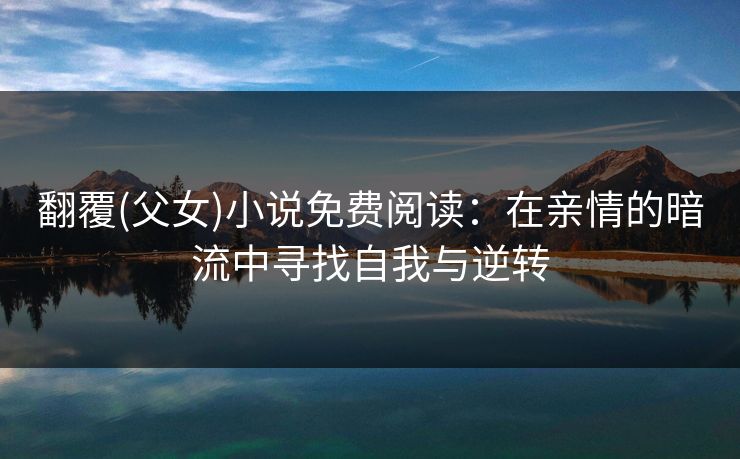 翻覆(父女)小说免费阅读：在亲情的暗流中寻找自我与逆转
