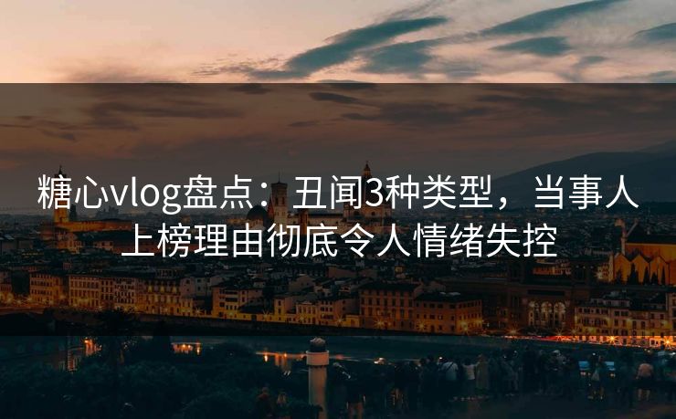 糖心vlog盘点：丑闻3种类型，当事人上榜理由彻底令人情绪失控
