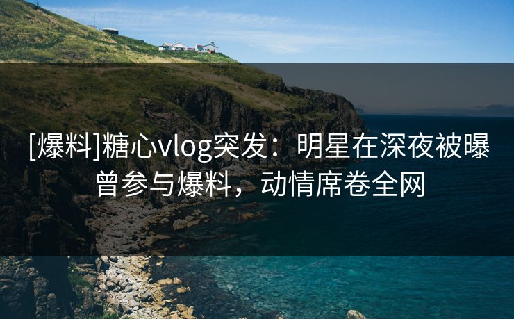 [爆料]糖心vlog突发：明星在深夜被曝曾参与爆料，动情席卷全网