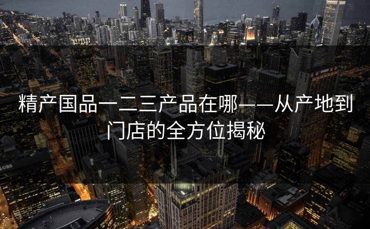 精产国品一二三产品在哪——从产地到门店的全方位揭秘