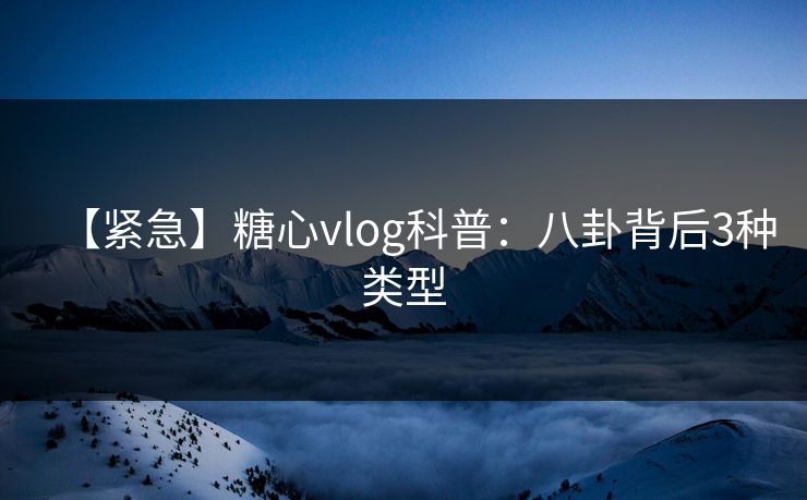 【紧急】糖心vlog科普：八卦背后3种类型