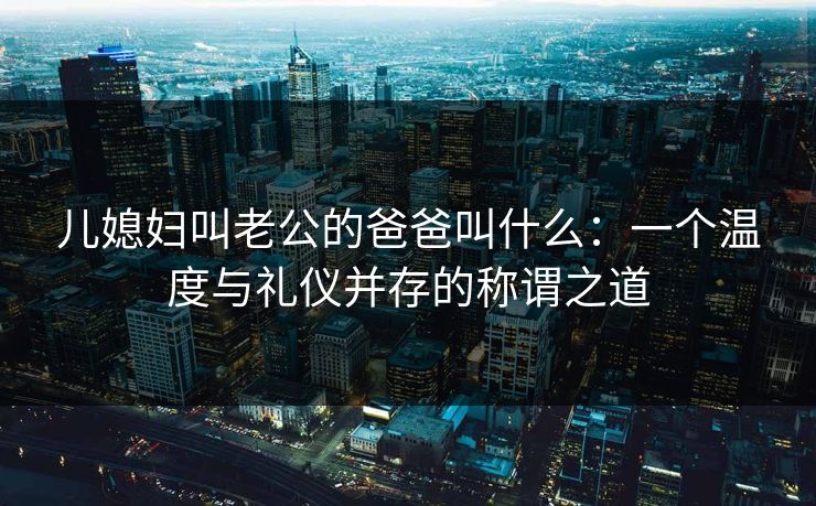 儿媳妇叫老公的爸爸叫什么：一个温度与礼仪并存的称谓之道