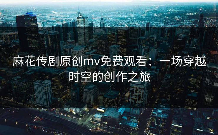 麻花传剧原创mv免费观看：一场穿越时空的创作之旅