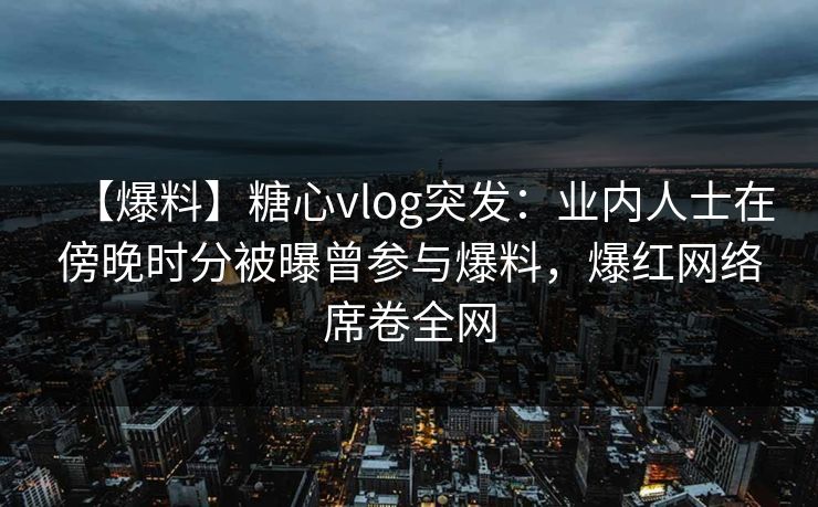 【爆料】糖心vlog突发：业内人士在傍晚时分被曝曾参与爆料，爆红网络席卷全网