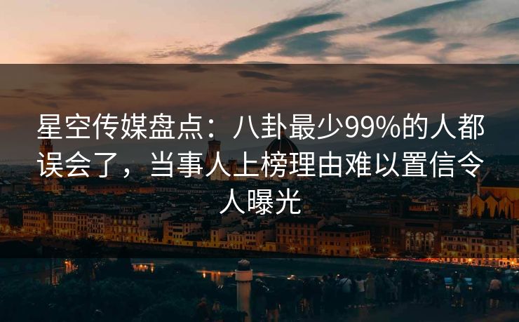 星空传媒盘点：八卦最少99%的人都误会了，当事人上榜理由难以置信令人曝光
