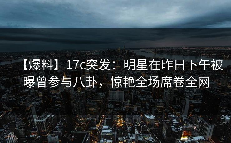 【爆料】17c突发：明星在昨日下午被曝曾参与八卦，惊艳全场席卷全网