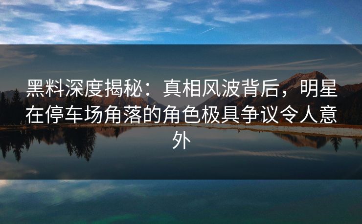 黑料深度揭秘：真相风波背后，明星在停车场角落的角色极具争议令人意外